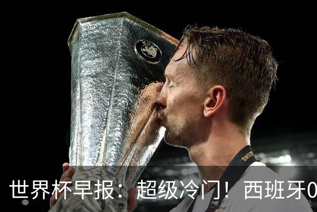世界杯早报：超级冷门！西班牙0-0佛得角